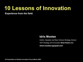 10 Lessons of Innovation
Experience from the field.




                                                 Idris Mootee
                                                 Author, Speaker and New Venture Strategy Advisor
                                                 SVP Strategy and Innovation Blast Radius Inc.
                                                 www.mootee.typepad.com




A Presentation at Global Innovation Forum March 2007