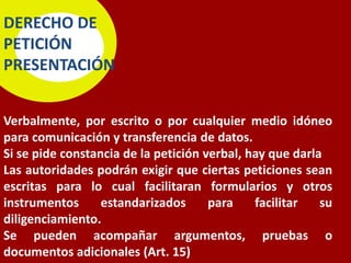 DERECHO DE
PETICIÓN
PRESENTACIÓN


Verbalmente, por escrito o por cualquier medio idóneo
para comunicación y transferencia de datos.
Si se pide constancia de la petición verbal, hay que darla
Las autoridades podrán exigir que ciertas peticiones sean
escritas para lo cual facilitaran formularios y otros
instrumentos      estandarizados      para    facilitar   su
diligenciamiento.
Se pueden acompañar argumentos, pruebas o
documentos adicionales (Art. 15)
 