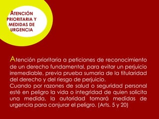 ATENCIÓN
PRIORITARIA Y
 MEDIDAS DE
 URGENCIA




 Atención prioritaria a peticiones de reconocimiento
 de un derecho fundamental, para evitar un perjuicio
 irremediable, previa prueba sumaria de la titularidad
 del derecho y del riesgo de perjuicio.
 Cuando por razones de salud o seguridad personal
 esté en peligro la vida o integridad de quien solicita
 una medida, la autoridad tomará medidas de
 urgencia para conjurar el peligro. (Arts. 5 y 20)
 