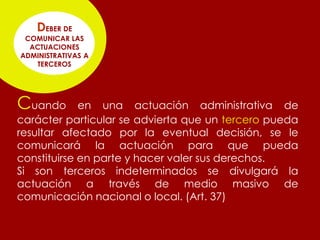 DEBER DE
 COMUNICAR LAS
  ACTUACIONES
ADMINISTRATIVAS A
   TERCEROS




Cuando       en una actuación administrativa de
carácter particular se advierta que un tercero pueda
resultar afectado por la eventual decisión, se le
comunicará la actuación para que pueda
constituirse en parte y hacer valer sus derechos.
Si son terceros indeterminados se divulgará la
actuación a través de medio masivo de
comunicación nacional o local. (Art. 37)
 