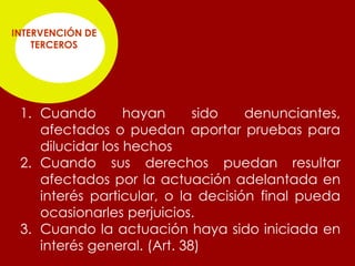 INTERVENCIÓN DE
    TERCEROS




 1. Cuando        hayan      sido   denunciantes,
    afectados o puedan aportar pruebas para
    dilucidar los hechos
 2. Cuando sus derechos puedan resultar
    afectados por la actuación adelantada en
    interés particular, o la decisión final pueda
    ocasionarles perjuicios.
 3. Cuando la actuación haya sido iniciada en
    interés general. (Art. 38)
 