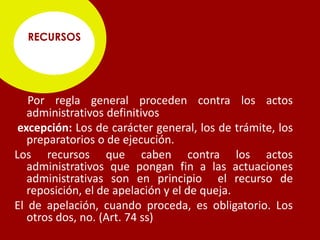 RECURSOS




   Por regla general proceden contra los actos
   administrativos definitivos
 excepción: Los de carácter general, los de trámite, los
   preparatorios o de ejecución.
Los recursos que caben contra los actos
   administrativos que pongan fin a las actuaciones
   administrativas son en principio el recurso de
   reposición, el de apelación y el de queja.
El de apelación, cuando proceda, es obligatorio. Los
   otros dos, no. (Art. 74 ss)
 