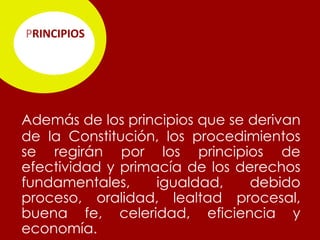 PRINCIPIOS




Además de los principios que se derivan
de la Constitución, los procedimientos
se regirán por los principios de
efectividad y primacía de los derechos
fundamentales,     igualdad,    debido
proceso, oralidad, lealtad procesal,
buena fe, celeridad, eficiencia y
economía.
 