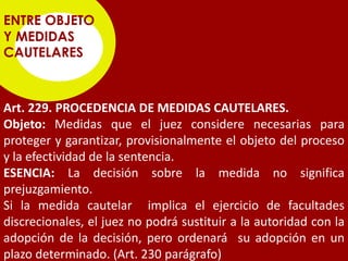ENTRE OBJETO
Y MEDIDAS
CAUTELARES



Art. 229. PROCEDENCIA DE MEDIDAS CAUTELARES.
Objeto: Medidas que el juez considere necesarias para
proteger y garantizar, provisionalmente el objeto del proceso
y la efectividad de la sentencia.
ESENCIA: La decisión sobre la medida no significa
prejuzgamiento.
Si la medida cautelar implica el ejercicio de facultades
discrecionales, el juez no podrá sustituir a la autoridad con la
adopción de la decisión, pero ordenará su adopción en un
plazo determinado. (Art. 230 parágrafo)
 
