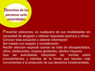 Derechos de las
 personas ante
  autoridades


Presentar  peticiones, en cualquiera de sus modalidades sin
necesidad de abogado y obtener respuesta oportuna y eficaz.
Conocer toda actuación y obtener información
Ser tratado con respeto y consideración
Recibir atención especial cuando se trate de discapacitados,
niños, adolecentes, mujeres gestantes, adultos mayores
Que las autoridades interpreten las normas sobre
procedimientos y trámites de la forma que resulten más
convenientes a la protección de sus derechos fundamentales.
 