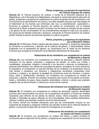 Planes, programas y proyectos de capacitación
                                                            del Tribunal Supremo de Justicia
Artículo 22. El Tribunal Supremo de Justicia, a través de la Dirección Ejecutiva de la
Magistratura y de la Escuela de la Magistratura, proveerá lo conducente para la ejecución de
planes, programas y proyectos de capacitación en justicia de género de los funcionarios y las
funcionarias de la administración de justicia y de todas aquellas personas que intervengan en
el tratamiento de los hechos que contempla esta Ley. La sensibilización, capacitación y
formación la realizará el Tribunal Supremo de Justicia en coordinación con el Instituto
Nacional de la Mujer, pudiendo suscribir convenios con las áreas de estudios de las mujeres
y de género de las universidades. En los procedimientos previstos en esta Ley, los jueces y
las juezas de las distintas instancias y jerarquía, incluyendo al Tribunal Supremo de Justicia,
podrán solicitar la opinión de personas expertas en justicia de género.

                                          Planes, proyectos y programas de capacitación
                                                                   por el Ministerio Público
Artículo 23. El Ministerio Público deberá ejecutar planes, proyectos y programas especiales
de formación en prevención y atención de la violencia de género, y transversalizar dichos
programas con la perspectiva de género, en consonancia con la visión de los derechos
humanos que consagra la Constitución de la República Bolivariana de Venezuela.

                              Atribuciones de los ministerios con competencia en materia
                                                                     de Educación y Deporte
Artículo 24. Los ministerios con competencia en materia de educación y deporte deberán
incorporar en los planes, proyectos y programas de estudio, en todos sus niveles y
modalidades, contenidos, dirigidos a transmitir a los alumnos y alumnas, al profesorado y
personal administrativo, los valores de la igualdad de género, el respeto, la mutua tolerancia,
la autoestima, la comprensión, la solución pacífica de los conflictos y la preparación para la
vida familiar y ciudadana, con derechos y obligaciones domésticas compartidas entre
hombres y mujeres y, en general, la igualdad de condiciones entre los hombres y mujeres,
niños, niñas y adolescentes. Asimismo, los ministerios con competencia en materia de
educación y deporte, tomarán las medidas necesarias para excluir de los planes de estudio,
textos y materiales de apoyo, todos aquellos estereotipos, criterios o valores que expresen
cualquier tipo de discriminación o violencia en contra de las mujeres.

                                  Atribuciones del ministerio con competencia en materia
                                                                     de Educación Superior
Artículo 25. El ministerio con competencia en materia de educación superior, desarrollará
acciones para transversalizar los pensa con la perspectiva de género y tomará las medidas
necesarias para eliminar de los planes de estudio, textos, títulos otorgados, documentos
oficiales y materiales de apoyo utilizados en las universidades, todos aquellos estereotipos,
criterios o valores que expresen cualquier forma de discriminación.
Así mismo, tomará las medidas necesarias para que las universidades incluyan en sus
programas de pregrado y postgrado materias que aborden el tema de la violencia basada en
género y promoverá el desarrollo de líneas de investigación en la materia.

                                            Atribuciones del ministerio con competencia
                                                         en materia del interior y justicia
Artículo 26. El ministerio con competencia en materia del interior y justicia proveerá lo
conducente para la ejecución de los planes y programas de capacitación de los funcionarios
 