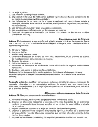 1. La mujer agredida.
2. Los parientes consanguíneos o afines.
3. El personal de la salud de instituciones públicas y privadas que tuviere conocimiento de
   los casos de violencia previstos en esta Ley.
4. Las defensorías de los derechos de la mujer a nivel nacional, metropolitano, estadal y
   municipal, adscritas a los institutos nacionales, metropolitanos, regionales y municipales,
   respectivamente.
5. Los Consejos Comunales y otras organizaciones sociales.
6. Las organizaciones defensoras de los derechos de las mujeres.
7. Cualquier otra persona o institución que tuviere conocimiento de los hechos punibles
   previstos en esta Ley.

                                                          Órganos receptores de denuncia
Artículo 71. La denuncia a que se refiere el artículo anterior podrá ser formulada en forma
oral o escrita, con o sin la asistencia de un abogado o abogada, ante cualesquiera de los
siguientes organismos:

1. Ministerio Público.
2. Juzgados de Paz.
3. Prefecturas y jefaturas civiles.
4. División de Protección en materia de niño, niña, adolescente, mujer y familia del cuerpo
   de investigación con competencia en la materia.
5. Órganos de policía.
6. Unidades de comando fronterizas.
7. Tribunales de municipios en localidades donde no existan los órganos anteriormente
   nombrados.
8. Cualquier otro que se le atribuya esta competencia.
Cada uno de los órganos anteriormente señalados deberá crear oficinas con personal
especializado para la recepción de denuncias de los hechos de violencia a que se refiere
esta Ley.

Parágrafo Único: Los pueblos y comunidades indígenas constituirán órganos receptores de
denuncia, integrados por las autoridades legítimas de acuerdo con sus costumbres y
tradiciones, sin perjuicio de que la mujer agredida pueda acudir a los otros órganos indicados
en el presente artículo.

                                         Obligaciones del órgano receptor de la denuncia
Artículo 72. El órgano receptor de la denuncia deberá:

1. Recibir la denuncia, la cual podrá ser presentada en forma oral o escrita.
2. Ordenar las diligencias necesarias y urgentes, entre otras, la práctica de los exámenes
   médicos correspondientes a la mujer agredida en los centros de salud pública o privada
   de la localidad.
3. Impartir orientación oportuna a la mujer en situación de violencia de género.
4. Ordenar la comparecencia obligatoria del presunto agresor, a los fines de la declaración
   correspondiente y demás diligencias necesarias que permitan el esclarecimiento de los
   hechos denunciados.
5. Imponer las medidas de protección y de seguridad pertinentes establecidas en esta Ley.
 