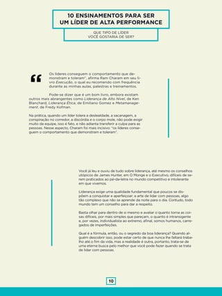 10
Os líderes conseguem o comportamento que de-
monstram e toleram”, afirma Ram Charam em seu li-
vro Execução, o qual eu recomendo com frequência
durante as minhas aulas, palestras e treinamentos.
Pode-se dizer que é um bom livro, embora existam
outros mais abrangentes como Liderança de Alto Nível, de Ken
Blanchard, Liderança Ética, de Emiliano Gomez e Metamanage-
ment, de Fredy Kofman.
Na prática, quando um líder tolera a deslealdade, a sacanagem, a
conspiração no corredor, a discórdia e o corpo mole, não pode exigir
muito da equipe, isso é fato, e não adianta transferir a culpa para as
pessoas. Nesse aspecto, Charam foi mais incisivo: “os líderes conse-
guem o comportamento que demonstram e toleram”.
“
Você já leu e ouviu de tudo sobre liderança, até mesmo os conselhos
utópicos de James Hunter, em O Monge e o Executivo, difíceis de se-
rem praticados ao pé-da-letra no mundo competitivo e intolerante
em que vivemos.
Liderança exige uma qualidade fundamental que poucos se dis-
põem a conquistar e aperfeiçoar: a arte de lidar com pessoas, algo
tão complexo que não se aprende da noite para o dia. Contudo, todo
mundo tem um conselho para dar a respeito.
Basta olhar para dentro de si mesmo e avaliar o quanto torna as coi-
sas difíceis, por mais simples que pareçam, o quanto é intransigente
e, por vezes, individualista ao extremo, afinal, somos humanos, carre-
gados de imperfeições.
Qual é a fórmula, então, ou o segredo da boa liderança? Quando al-
guém descobrir isso, pode estar certo de que nunca lhe faltará traba-
lho até o fim da vida, mas a realidade é outra, portanto, trata-se de
uma eterna busca pelo melhor que você pode fazer quando se trata
de lidar com pessoas.
10 ENSINAMENTOS PARA SER
UM LÍDER DE ALTA PERFORMANCE
QUE TIPO DE LÍDER
VOCÊ GOSTARIA DE SER?
 