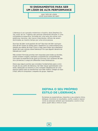 11
Liderança é um conceito misterioso e ilusório, dizia Stephen Co-
vey, autor de Os 7 hábitos das pessoas altamente eficazes. É uma
competência específica, formada por uma série de outras com-
petências menores, não menos importantes, difíceis de serem
dominadas ao mesmo tempo por uma única pessoa.
Que tipo de líder você gostaria de ser? Que tipo de líder você gos-
taria de ter? Quais as razões para o desânimo ou a desconfiança em
relação aos líderes de hoje? Como o líder deve tratar seus liderados?
Quais são suas crenças sobre liderança? Por que alguém deveria ser
liderado por você?
Não existem fórmulas prontas nem respostas para todas as dúvidas,
porém existem insights, exemplos e experiências compartilhadas
com base na experiência de quem já conviveu com centenas de líde-
res e já exerceu o cargo em diferentes níveis hierárquicos.
Deixo aqui alguns pontos que considero fundamentais para a cons-
trução do seu estilo de liderança. Ser líder requer aprendizado cons-
tante, dedicação ao extremo e uma vontade inabalável de ser uma
pessoa melhor para se transformar num líder melhor. Chegar ao topo
é fácil, difícil é conquistar o respeito do grupo. Vejamos:
10 ENSINAMENTOS PARA SER
UM LÍDER DE ALTA PERFORMANCE
QUE TIPO DE LÍDER
VOCÊ GOSTARIA DE SER?
DEFINA O SEU PRÓPRIO
ESTILO DE LIDERANÇA
Esclareça as expectativas, imponha o seu próprio ritmo,
delegue, monitore os resultados, confie, avalie e reposi-
cione as pessoas sempre que necessário; você é o ma-
estro, quem dita o ritmo é você.
 