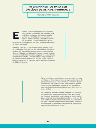 16
10 ENSINAMENTOS PARA SER
UM LÍDER DE ALTA PERFORMANCE
PREPARE-SE PARA A GLÓRIA
sparta, Grécia, em algum dia por volta do
ano 480 a.C.. O lendário Rei Leônidas está
entretido ensinando técnicas de batalha
para o seu filho Plistarco. Ao terminar a
sessão de treinamento, Leônidas recomen-
da ao garoto: “A verdadeira força de um
espartano é o guerreiro ao seu lado. Respeite-o e honre-
-o, e será retribuído”.
O filme é 300, que se baseia na clássica graphic novel
de Frank Miller que, por sua vez, baseia-se na história da
Batalha das Termópilas, um dos muitos confrontos das
Guerras Médicas, como ficou conhecido o longo período
de confrontos bélicos entre os gregos e os persas. Nessa
emblemática batalha, Leônidas liderou um pequeno gru-
po de soldados espartanos (os 300 do título) contra o
exército de Xerxes, o “deus-rei” persa, estimado em mais
de 300 mil homens.
Tanto a história original quanto a romanceada nos qua-
drinhos e no filme nos remetem a importantes lições de
estratégia, liderança e bravura. Visto com olhos de ad-
ministrador, 300 revela-se uma obra-prima de gestão,
conduzindo o espectador através de um verdadeiro
case de storytelling que revela preciosos links entre te-
oria e prática.
Os valores de respeito, honra e coragem são talhados
no espírito dos espartanos desde a mais tenra idade.
Ao chegar à fase adulta, toda essa carga de princípios
passa a nortear a conduta dos espartanos ao longo da
vida. “Não existe brandura em Esparta”, diz o narrador
do filme. “Não há tolerância para a fraqueza. Apenas os
implacáveis e fortes podem denominar-se espartanos.
Apenas os implacáveis e fortes”.
E
 