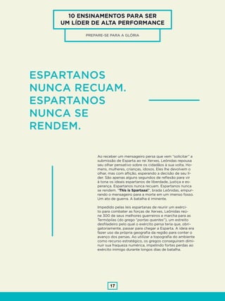 17
10 ENSINAMENTOS PARA SER
UM LÍDER DE ALTA PERFORMANCE
ESPARTANOS
NUNCA RECUAM.
ESPARTANOS
NUNCA SE
RENDEM.
Ao receber um mensageiro persa que vem “solicitar” a
submissão de Esparta ao rei Xerxes, Leônidas repousa
seu olhar pensativo sobre os cidadãos à sua volta. Ho-
mens, mulheres, crianças, idosos. Eles lhe devolvem o
olhar, mas com aflição, esperando a decisão de seu lí-
der. São apenas alguns segundos de reflexão para vir
à tona os ideais espartanos de liberdade, justiça e es-
perança. Espartanos nunca recuam. Espartanos nunca
se rendem. “This is Spartaaa!”, brada Leônidas, empur-
rando o mensageiro para a morte em um imenso fosso.
Um ato de guerra. A batalha é iminente.
Impedido pelas leis espartanas de reunir um exérci-
to para combater as forças de Xerxes, Leônidas reú-
ne 300 de seus melhores guerreiros e marcha para as
Termópilas (do grego “portas quentes”), um estreito
desfiladeiro pelo qual o exército persa teria que, obri-
gatoriamente, passar para chegar a Esparta. A ideia era
fazer uso da própria geografia da região para conter o
avanço dos persas. Ao utilizar a topografia do ambiente
como recurso estratégico, os gregos conseguiram dimi-
nuir sua fraqueza numérica, impelindo fortes perdas ao
exército inimigo durante longos dias de batalha.
PREPARE-SE PARA A GLÓRIA
 