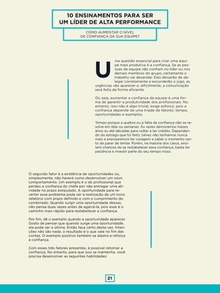 21
10 ENSINAMENTOS PARA SER
UM LÍDER DE ALTA PERFORMANCE
COMO AUMENTAR O NÍVEL
DE CONFIANÇA DA SUA EQUIPE?
ma questão essencial para criar uma equi-
pe mais produtiva é a confiança. Se as pes-
soas da equipe não confiam no líder ou nos
demais membros do grupo, certamente o
trabalho vai desandar. Eles deixarão de de-
legar corretamente e esconderão o jogo, as
urgências vão aparecer e, dificilmente, a comunicação
será feita de forma eficiente.
Ou seja, aumentar a confiança da equipe é uma for-
ma de garantir a produtividade dos profissionais. No
entanto, isso não é algo trivial, exige esforço, pois a
confiança depende de uma tríade de fatores: tempo,
oportunidades e exemplos.
Tempo porque a quebra ou a falta de confiança não se re-
solve em dias ou semanas. Às vezes demoramos meses,
anos ou até décadas para voltar a ter crédito. Dependen-
do do estrago que foi feito, talvez não tenhamos nunca
mais e precisaremos ter coragem e saber o momento cer-
to de parar de tentar. Porém, na maioria dos casos, exis-
tem chances de se restabelecer essa confiança, basta ter
paciência e investir parte do seu tempo nisso.
U
O segundo fator é a existência de oportunidades ou,
simplesmente, não haverá como desenvolver um novo
comportamento. Um exemplo é o do profissional que
perdeu a confiança do chefe por não entregar uma ati-
vidade no prazo estipulado. A oportunidade para re-
verter esse problema pode ser a realização de um novo
relatório com prazo definido e com o cumprimento do
combinado. Quando surgir uma oportunidade dessas,
não pense duas vezes antes de agarrá-la, pois esse é o
caminho mais rápido para restabelecer a confiança.
Por fim, dê o exemplo quando a oportunidade aparecer.
Gosto de pensar que quando surge uma oportunidade,
ela pode ser a última. Então faça certo desta vez. Inten-
ções não são nada, o resultado é o que vale no fim das
contas. O exemplo positivo também se alastra e reforça
a confiança.
Com esses três fatores presentes, é possível retomar a
confiança. No entanto, para que isso se mantenha, você
precisa desenvolver as seguintes habilidades:
 