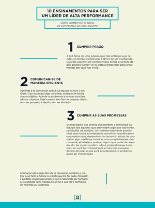 22
10 ENSINAMENTOS PARA SER
UM LÍDER DE ALTA PERFORMANCE
1
3
A má fama de uma pessoa que não entrega suas ta-
refas no tempo combinado é difícil de ser combatida.
Quando assumir um compromisso, tenha a certeza de
que poderá cumpri-lo ou esteja preparado para argu-
mentar por que não o fez.
Grande parte dos chefes que perdem a confiança da
equipe são aqueles que prometem algo que não terão
condições de cumprir. Já vi diretor prometer promo-
ções que nunca aconteceram, aumentos impraticáveis
ou projetos que dependiam de terceiros. Antes de pro-
meter algo, verifique todas as suas possibilidades, do-
cumente, estabeleça prazos, diga o que pode dar erra-
do etc. As coisas mudam, não é possível prever tudo,
mas, se você for transparente e mantiver a equipe
dentro de tudo o que está acontecendo, o problema
pode ser minimizado.
CUMPRIR PRAZO
CUMPRIR AS SUAS PROMESSAS
2Aprenda a se comunicar com a sua equipe ou com o seu
chefe. Caso aconteça algo de errado, explique de forma
clara e objetiva. Aponte os problemas e as suas soluções,
não os culpados. Seja honesto, sem ferir as pessoas; direto,
sem ser grosseiro e rápido, sem ser afobado.
Confiança não é algo fácil de se recuperar, portanto o me-
lhor a ser feito é honrar o crédito que lhe foi dado. Ninguém
é perfeito, as pessoas erram e isso é natural do ser humano.
A sua atitude com relação aos erros é que faz a confiança
ser mantida ou quebrada.
COMUNICAR-SE DE
MANEIRA EFICIENTE
COMO AUMENTAR O NÍVEL
DE CONFIANÇA DA SUA EQUIPE?
 