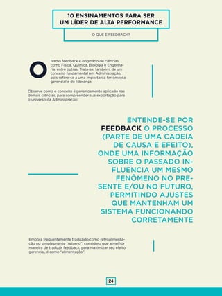 24
10 ENSINAMENTOS PARA SER
UM LÍDER DE ALTA PERFORMANCE
O QUE É FEEDBACK?
termo feedback é originário de ciências
como Física, Química, Biologia e Engenha-
ria, entre outras. Trata-se, também, de um
conceito fundamental em Administração,
pois refere-se a uma importante ferramenta
gerencial e de liderança.
O
Observe como o conceito é genericamente aplicado nas
demais ciências, para compreender sua exportação para
o universo da Administração:
ENTENDE-SE POR
FEEDBACK O PROCESSO
(PARTE DE UMA CADEIA
DE CAUSA E EFEITO),
ONDE UMA INFORMAÇÃO
SOBRE O PASSADO IN-
FLUENCIA UM MESMO
FENÔMENO NO PRE-
SENTE E/OU NO FUTURO,
PERMITINDO AJUSTES
QUE MANTENHAM UM
SISTEMA FUNCIONANDO
CORRETAMENTE
Embora frequentemente traduzido como retroalimenta-
ção ou simplesmente “retorno”, considero que a melhor
maneira de traduzir feedback, para maximizar seu efeito
gerencial, é como “alimentação”.
 