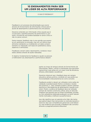 25
10 ENSINAMENTOS PARA SER
UM LÍDER DE ALTA PERFORMANCE
O QUE É FEEDBACK?
Feedback é um processo de alimentação que ocorre
através do fornecimento de informações críticas para o
ajuste de desempenho e performance de uma pessoa.
Devemos entender por informação crítica aquela que é
crucial para o aperfeiçoamento da performance e, por-
tanto, oriunda de uma análise baseada no senso crítico e
não no senso comum.
Desta maneira, feedback não é uma opinião que expres-
se um sentimento ou emoção, mas sim um retorno que
alimenta (validando ou invalidando) um dado compor-
tamento ou realização com base em parâmetros claros,
objetivos e verificáveis.
Feedbacks versam sobre: desempenho, conduta e resul-
tados obtidos através de ações realizadas.
O objetivo fundamental do feedback é ajudar as pessoas
a melhorarem seu desempenho e performance (desem-
penho ao longo do tempo) através do fornecimento de
informações, dados, críticas e orientações que permitam
reposicionar suas ações em um maior nível de eficiência,
eficácia, efetividade e excelência!
Devemos observar que o feedback deve ser sempre
educativo, jamais punitivo, condição em que perde sua
funcionalidade e descaracteriza-se como conceito.
Feedbacks podem e devem ser utilizados como ações de
validação e parabenização frente a condutas e resulta-
dos positivos; e , claro, também podem e devem salientar
equívocos e discrepâncias de desempenho, quando ocor-
rerem. Porém, a prática do feedback deve ser utilizada
sempre de maneira construtiva, afinal, seria um absurdo
imaginar que pessoas que se sintam humilhadas, punidas
ou com autoestima rebaixada pudessem se sentir natural-
mente motivadas a melhorar sua performance.
Isso não significa que um gerente e/ou líder não tenha
que aplicar algum tipo de punição ou restrição durante o
exercício das suas competências gerenciais e de lideran-
ça, mas evidencia que punição e feedback são conceitu-
almente e pragmaticamente diferentes!
 