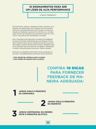 26
10 ENSINAMENTOS PARA SER
UM LÍDER DE ALTA PERFORMANCE
O QUE É FEEDBACK?
Normalmente, quando o feedback é bem utilizado, as si-
tuações que demandam por qualquer tipo de punição
diminuem consideravelmente, até porque a correta uti-
lização do feedback é preventiva e elimina um conside-
rável número de situações que evoluiriam para um nível
crítico, na ausência de orientação e correção.
Daí a importância da aplicação constante de feedbacks
ao longo do tempo, lembrando que sua eficácia é tanto
maior quanto mais próximo esteja da ocorrência que lhe
deu origem. Esperar demais para fornecer feedback agra-
va as situações que precisam ser corrigidas e enfraquece
o melhor momento para comemorar vitórias obtidas!
Para que um feedback tenha êxito, duas condições es-
senciais e interdependentes precisam estar presentes:
- Uma relação de confiança entre as partes
- Uma relação de respeito entre as partes
CONFIRA 10 DICAS
PARA FORNECER
FEEDBACK DE MA-
NEIRA ADEQUADA:
1
3
JAMAIS VIOLE O PRINCÍPIO
DA CONFIANÇA
JAMAIS CONTRADIGA OU DESRES-
PEITE O PRINCÍPIO DA ÉTICA
2 JAMAIS VIOLE O PRINCÍPIO
DO RESPEITO
 