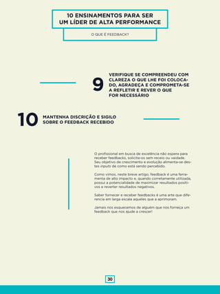30
10 ENSINAMENTOS PARA SER
UM LÍDER DE ALTA PERFORMANCE
O QUE É FEEDBACK?
9
VERIFIQUE SE COMPREENDEU COM
CLAREZA O QUE LHE FOI COLOCA-
DO, AGRADEÇA E COMPROMETA-SE
A REFLETIR E REVER O QUE
FOR NECESSÁRIO
10 MANTENHA DISCRIÇÃO E SIGILO
SOBRE O FEEDBACK RECEBIDO
O profissional em busca de excelência não espera para
receber feedbacks, solicita-os sem receio ou vaidade.
Seu objetivo de crescimento e evolução alimenta-se des-
tes inputs de como está sendo percebido.
Como vimos, neste breve artigo, feedback é uma ferra-
menta de alto impacto e, quando corretamente utilizada,
possui a potencialidade de maximizar resultados positi-
vos e reverter resultados negativos.
Saber fornecer e receber feedbacks é uma arte que dife-
rencia em larga escala aqueles que a aprimoram.
Jamais nos esquecemos de alguém que nos forneça um
feedback que nos ajude a crescer!
 