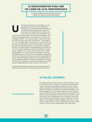 32
10 ENSINAMENTOS PARA SER
UM LÍDER DE ALTA PERFORMANCE
10 DICAS SOBRE COMO NEGOCIAR COM
QUEM SÓ QUER LEVAR VANTAGEM
ma pessoa só pode se considerar um ne-
gociador de alto nível se for capaz de
identificar e se sair bem diante das táticas
e artimanhas empregadas por quem só
quer levar vantagem. Assim, é básico co-
nhecer todos os artifícios utilizados e ter
consciência de que quem só quer levar vantagem ado-
ta dois princípios básicos. O primeiro é uma frase de
Ashleigh Brilliant, “Eu sempre ganho, você sempre per-
de. Não há nada mais justo do que isto”. O segundo é
a 1ª. Lei de Roger que é: “jamais pecar contra o décimo
primeiro mandamento, que é não ser pego”. Isto signi-
fica que quando alguém que só quer levar vantagem
diz que uma negociação foi ganha/ganha é porque ga-
nhou em dobro. Portanto, em termos práticos, é preci-
so ter cuidado com o que é denominado como “falso
ganha/ganha”, em que uma pessoa perdeu, mas saiu
acreditando que o acordo foi um verdadeiro ganha/ga-
nha. É por isto que, nos meus cursos de negociação, eu
só falo de ganha/ganha depois de ter apresentado as
duas categorias básicas de táticas utilizadas por quem
só quer levar vantagem, que são as falcatruas e as táti-
cas de fragilização do estado mental e emocional.
Vamos apresentar dez destas táticas, alertando que o
repertório que pode ser utilizado é bastante extenso.
U
O FALSO ACORDO
Em 1938, Neville de Chamberlain, então primeiro minis-
tro do Reino Unido, chegou a Londres, voltando de Mu-
nique, exibindo um acordo que havia feito com Hitler,
sobre a questão dos Sudetos da Tchecoslováquia. Este
acordo concedia à Alemanha a região dos Sudetos, que
Hitler alegava ser um território que havia sido tomado
da Alemanha. Em troca, Hitler garantia que não tinha ne-
nhuma outra pretensão territorial e que, portanto, a paz
na Europa, que Chamberlain tanto almejava, estava ga-
rantida. Mas o que aconteceu é que, menos de um ano
depois, a Alemanha invadiu a Polônia. Portanto, o acor-
do que Hitler assinou, e que Chamberlain mostrou como
sendo um êxito da sua negociação, não valia nada.
 