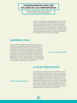 33
10 ENSINAMENTOS PARA SER
UM LÍDER DE ALTA PERFORMANCE
10 DICAS SOBRE COMO NEGOCIAR COM
QUEM SÓ QUER LEVAR VANTAGEM
SURPRESA FINAL
Uma equipe de vendedores brasileiros estava nego-
ciando com compradores estrangeiros que falavam um
idioma bastante difícil. Depois de vários dias de ne-
gociação, os compradores informaram que aceitavam
as condições a que se havia chegado e que, portanto,
os termos do acordo estavam definidos. Assim sendo,
marcaram uma reunião tão somente para formalizar o
que havia sido acordado. Quando os vendedores che-
garam para a reunião, veio a surpresa. Os compradores
alegaram que haviam estudado melhor a questão e que
só fechariam a compra caso os vendedores concedes-
sem um desconto de mais trinta por cento.
O que é inacreditável, nesta negociação, foi o número
de erros cometidos por Chamberlain em todas as eta-
pas do processo de negociação, a começar pela pés-
sima preparação. Mas, o pior de todos, foi não ter le-
vando em conta que a negociação não acaba quando
o acordo é firmado, mas sim quando é cumprido, e que
se o transgressor não puder ser punido, o acordo não
vale nada. De qualquer forma, é sempre bom lembrar
que é assim que se compra gato por lebre.
A FALSA NEGOCIAÇÃO
Um executivo foi procurado por um headhunter, com
uma proposta irrecusável, para ocupar um alto cargo
em outra empresa. Na reunião de negociação, para de-
finir as condições de admissão, notou que eram feitas
muitas perguntas que não tinham nada a ver com as
suas competências e os termos do contrato, mas com
estratégias e procedimentos da empresa em que traba-
lhava. O que aconteceu depois é que não foi chamado
para ocupar o cargo e o pretenso headhunter sumiu.
Esta foi tão somente uma tática usada por um concor-
rente para obter informações sobre estratégias e pro-
cedimentos da atual empresa do executivo.
 