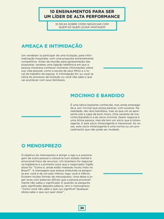 34
10 ENSINAMENTOS PARA SER
UM LÍDER DE ALTA PERFORMANCE
10 DICAS SOBRE COMO NEGOCIAR COM
QUEM SÓ QUER LEVAR VANTAGEM
AMEAÇA E INTIMIDAÇÃO
O MENOSPREZO
Um vendedor ia participar de uma licitação, para infor-
matização hospitalar, com uma proposta extremamente
competitiva. Antes da reunião para apresentação das
propostas, recebeu uma ligação telefônica em que a
pessoa mostrava conhecer inúmeras informações sobre
sua vida pessoal, como a escola de seus filhos e o lo-
cal de trabalho da esposa. A intimidação foi: ou você se
retira do processo de licitação ou você não sabe o que
vai acontecer com seus familiares.
O objetivo do menosprezo é atingir o ego e a autoima-
gem da outra pessoa e colocá-la num estado mental e
emocional fraco de recursos. Um brasileiro foi negociar
na Inglaterra e a primeira coisa que o negociador inglês
disse foi: “Como é, ainda estão matando muito índio no
Brasil?”. A mensagem que estava embutida na pergun-
ta era: você é de um país inferior, logo você é inferior.
Existem muitas formas de menosprezo. Uma delas é jo-
gar iscas com palavras difíceis que a pessoa provavel-
mente não saiba o significado. E quando se pergunta
pelo significado daquela palavra, vem o menosprezo:
“Como você não sabe o que xyz significa? Qualquer
idiota sabe o que xyz quer dizer”.
MOCINHO E BANDIDO
É uma tática bastante conhecida, mas ainda emprega-
da e, por incrível que possa parecer, com sucesso. Na
realidade, são dois bandidos, mas só que um se apre-
senta sob a capa de bom moço. Uma variante de mo-
cinho/bandido é a do sócio invisível. Quem negocia é
uma ótima pessoa, mas ela tem um sócio que é intran-
sigente. E este sócio intransigente é inacessível. Às ve-
zes, este sócio intransigente é uma norma ou um pro-
cedimento que não pode ser mudado.
 