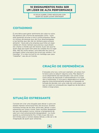 35
10 ENSINAMENTOS PARA SER
UM LÍDER DE ALTA PERFORMANCE
10 DICAS SOBRE COMO NEGOCIAR COM
QUEM SÓ QUER LEVAR VANTAGEM
COITADINHO
É uma tática para gerar sentimento de culpa no outro.
Ela aparece sob a forma de expressões como: “você
está querendo arruinar a mim e minha empresa. Pense
no número de pessoas que vão ficar desempregadas
e nas famílias que não vão ter dinheiro para comprar
alimento”. Havia até uma empresa que tinha um espe-
cialista em chorar. Sempre que preciso o que diziam
era: chama o chorão que ele resolve. É por isto que há
quem diga que quem tem pena do coitado fica no lugar
dele. Não faz muito tempo, uma televisão fez uma re-
portagem sobre uma banca de jornal que vendia o “kit
mendigo”. E o mais incrível foi um mendigo que, para
“trabalhar”, saiu de um Corolla.
CRIAÇÃO DE DEPENDÊNCIA
É lançada uma isca, como por exemplo, um preço mui-
to baixo para se adquirir alguma coisa. Mas depois fi-
ca-se dependente da manutenção e de outras coisas
como peças de reposição e sobressalentes e é aí que
vêm a exploração. A isca para a dependência é sempre
alguma coisa extremamente atraente e é baseada na
tomada de decisão com uma visão de curto prazo, sem
que se vejam as consequências negativas da decisão a
médio e longo prazo.
SITUAÇÃO ESTRESSANTE
Consiste em criar uma situação para deixar o outro em
estado mental e emocional fraco de recursos. Existem
inúmeras formas de ser feita, entre elas, deixar o outro
esperando por horas e horas, fazer reuniões desgastan-
tes que não acabam nunca, colocar a temperatura da
sala num nível extremamente desagradável - ou muito
quente ou extremamente fria. O fato é que não exis-
tem limites para o número destas táticas, a não ser o da
imaginação de quem quer utilizá-las.
 