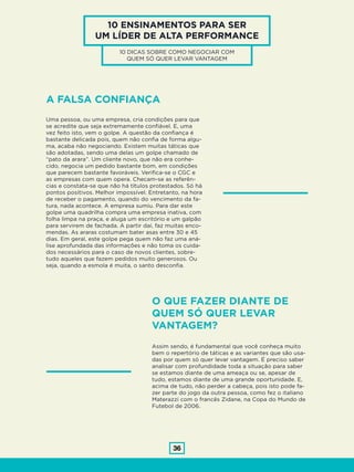 36
10 ENSINAMENTOS PARA SER
UM LÍDER DE ALTA PERFORMANCE
10 DICAS SOBRE COMO NEGOCIAR COM
QUEM SÓ QUER LEVAR VANTAGEM
A FALSA CONFIANÇA
Uma pessoa, ou uma empresa, cria condições para que
se acredite que seja extremamente confiável. E, uma
vez feito isto, vem o golpe. A questão da confiança é
bastante delicada pois, quem não confia de forma algu-
ma, acaba não negociando. Existem muitas táticas que
são adotadas, sendo uma delas um golpe chamado de
“pato da arara”. Um cliente novo, que não era conhe-
cido, negocia um pedido bastante bom, em condições
que parecem bastante favoráveis. Verifica-se o CGC e
as empresas com quem opera. Checam-se as referên-
cias e constata-se que não há títulos protestados. Só há
pontos positivos. Melhor impossível. Entretanto, na hora
de receber o pagamento, quando do vencimento da fa-
tura, nada acontece. A empresa sumiu. Para dar este
golpe uma quadrilha compra uma empresa inativa, com
folha limpa na praça, e aluga um escritório e um galpão
para servirem de fachada. A partir daí, faz muitas enco-
mendas. As araras costumam bater asas entre 30 e 45
dias. Em geral, este golpe pega quem não faz uma aná-
lise aprofundada das informações e não toma os cuida-
dos necessários para o caso de novos clientes, sobre-
tudo aqueles que fazem pedidos muito generosos. Ou
seja, quando a esmola é muita, o santo desconfia.
O QUE FAZER DIANTE DE
QUEM SÓ QUER LEVAR
VANTAGEM?
Assim sendo, é fundamental que você conheça muito
bem o repertório de táticas e as variantes que são usa-
das por quem só quer levar vantagem. É preciso saber
analisar com profundidade toda a situação para saber
se estamos diante de uma ameaça ou se, apesar de
tudo, estamos diante de uma grande oportunidade. E,
acima de tudo, não perder a cabeça, pois isto pode fa-
zer parte do jogo da outra pessoa, como fez o italiano
Materazzi com o francês Zidane, na Copa do Mundo de
Futebol de 2006.
 