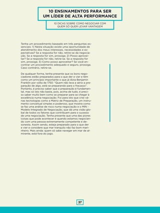 37
Tenha um procedimento baseado em três perguntas es-
senciais: 1) Nesta situação existe uma oportunidade de
atendimento dos meus interesses, necessidades e ex-
pectativas? Se a resposta for não, retire-se da negocia-
ção. Se a resposta for sim, prossiga; 2) Posso aprovei-
tar? Se a resposta for não, retire-se. Se a resposta for
sim, prossiga; 3) Como posso aproveitar? Se você en-
contrar um procedimento adequado e seguro, prossiga.
Caso contrário, retire-se.
De qualquer forma, tenha presente que os bons nego-
ciadores estão preparados para o que der e vier e têm
como um princípio importante o que já dizia Benjamin
Franklin por volta de 1750: “Quem não leva a sério a pre-
paração de algo, está se preparando para o fracasso”.
Portanto, é preciso saber que a preparação é fundamen-
tal, mas só isto não basta, pois, acima de tudo, é preci-
so saber muito bem como se preparar para se chegar à
excelência numa negociação. Foi para isto que criei vá-
rias tecnologias como a Matriz de Preparação, um instru-
mento conceitual simples e poderoso, que mostra como
se faz uma análise de risco numa negociação e o MIN -
Modelo Integrado de Negociação, que dá uma visão glo-
bal de todos os fatores que contribuem para o sucesso
de uma negociação. Tenha presente que uma das piores
coisas que pode acontecer é quando estamos negocian-
do com uma pessoa extremamente competente e de-
sonesta. Assim sendo, esteja preparado para o que der
e vier e considere que mar tranquilo não faz bom mari-
nheiro. Mais ainda: quem só sabe navegar em mar de al-
mirante, está fora do jogo.
10 ENSINAMENTOS PARA SER
UM LÍDER DE ALTA PERFORMANCE
10 DICAS SOBRE COMO NEGOCIAR COM
QUEM SÓ QUER LEVAR VANTAGEM
 
