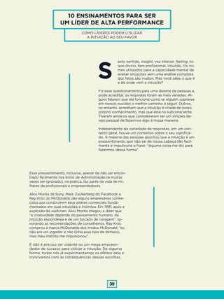 39
10 ENSINAMENTOS PARA SER
UM LÍDER DE ALTA PERFORMANCE
COMO LÍDERES PODEM UTILIZAR
A INTUIÇÃO AO SEU FAVOR
exto sentido, insight, voz interior, feeling, to-
que divino, faro profissional, intuição. Os no-
mes utilizados para a capacidade mental de
avaliar situações sem uma análise completa
dos fatos são muitos. Mas você sabe o que é
e de onde vem a intuição?
Fiz esse questionamento para uma dezena de pessoas e,
pode acreditar, as respostas foram as mais variadas. Al-
guns falaram que ela funciona como se alguém soprasse
em nossos ouvidos o melhor caminho a seguir. Outros,
no entanto, acreditam que a intuição é criada de nosso
próprio conhecimento, mas que está no subconsciente.
Tiveram ainda os que consideraram ser um simples de-
sejo pessoal de fazermos algo à nossa maneira.
Independente da variedade de respostas, em um con-
texto geral, houve um consenso sobre o seu significa-
do. A maioria das pessoas apontou que a intuição é um
pressentimento que não sai de nossa cabeça tão facil-
mente e impulsiona a frase: “alguma coisa me diz para
fazermos dessa forma”.
S
Esse pressentimento, inclusive, apesar de não ser encon-
trado facilmente nos livros de Administração (e muitas
vezes ser ignorado), na prática, faz parte da vida de mi-
lhares de profissionais e empreendedores.
Akio Morita da Sony, Mark Zuckerberg do Facebook e
Ray Kroc do McDonalds são alguns empresários conhe-
cidos por construírem seus pilares comerciais funda-
mentados em suas intuições e instintos. Em 1991, após a
explosão do walkman, Akio Morita chegou a dizer que
“a criatividade depende do pensamento humano, da
intuição espontânea e de um bocado de coragem”. Ig-
norando as recomendações de conselheiros, Ray Kroc
comprou a marca McDonalds dos irmãos McDonald: “eu
não era um jogador e não tinha esse tipo de dinheiro,
mas meu instinto me impulsionou”.
E não é preciso ser vidente ou um mega empreen-
dedor de sucesso para utilizar a intuição. De alguma
forma, todos nós já experimentamos os efeitos dela e
convivemos com as consequências dessas escolhas.
 