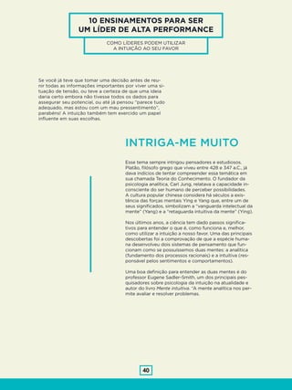 40
10 ENSINAMENTOS PARA SER
UM LÍDER DE ALTA PERFORMANCE
COMO LÍDERES PODEM UTILIZAR
A INTUIÇÃO AO SEU FAVOR
Se você já teve que tomar uma decisão antes de reu-
nir todas as informações importantes por viver uma si-
tuação de tensão, ou teve a certeza de que uma ideia
daria certo embora não tivesse todos os dados para
assegurar seu potencial, ou até já pensou “parece tudo
adequado, mas estou com um mau pressentimento”,
parabéns! A intuição também tem exercido um papel
influente em suas escolhas.
Esse tema sempre intrigou pensadores e estudiosos.
Platão, filósofo grego que viveu entre 428 e 347 a.C., já
dava indícios de tentar compreender essa temática em
sua chamada Teoria do Conhecimento. O fundador da
psicologia analítica, Carl Jung, relatava a capacidade in-
consciente do ser humano de perceber possibilidades.
A cultura popular chinesa considera há séculos a exis-
tência das forças mentais Ying e Yang que, entre um de
seus significados, simbolizam a “vanguarda intelectual da
mente” (Yang) e a “retaguarda intuitiva da mente” (Ying).
Nos últimos anos, a ciência tem dado passos significa-
tivos para entender o que é, como funciona e, melhor,
como utilizar a intuição a nosso favor. Uma das principais
descobertas foi a comprovação de que a espécie huma-
na desenvolveu dois sistemas de pensamento que fun-
cionam como se possuíssemos duas mentes: a analítica
(fundamento dos processos racionais) e a intuitiva (res-
ponsável pelos sentimentos e comportamentos).
Uma boa definição para entender as duas mentes é do
professor Eugene Sadler-Smith, um dos principais pes-
quisadores sobre psicologia da intuição na atualidade e
autor do livro Mente intuitiva. “A mente analítica nos per-
mite avaliar e resolver problemas.
INTRIGA-ME MUITO
 