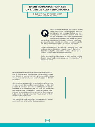 43
10 ENSINAMENTOS PARA SER
UM LÍDER DE ALTA PERFORMANCE
O QUE UMA MULHER PRECISA SABER
PARA CHEGAR AO TOPO
uando comecei a pensar em sucesso, imagi-
nava, assim como muitas pessoas, que che-
gar ao ápice era conseguir tudo o que eu
queria profissionalmente e assim parti rumo
ao que acreditava ser o topo, agarrando to-
das as oportunidades que apareciam e tra-
balhando enlouquecidamente para chegar a esse lugar
que acreditava ser restrito somente a poucas merecedo-
ras. Mas, para minha surpresa, eu estava enganada.
Muitas mulheres têm a ambição de chegar ao topo, mas
será que realmente sabem o que é o topo? Ou melhor
dizendo: você já fez uma análise realista sobre o que se-
ria esse tal topo de que todo mundo fala?
Tenho um grande amigo que certa vez me disse: “Cuida-
do com o que você deseja, pois pode virar realidade”. E
ele estava certo!
Q
Quando se busca algo que nem você sabe direito o
que é, pode acabar desejando e conseguindo coisas
que depois se transformam em grandes problemas ou
obrigações, transformando-se em fardos e te deixan-
do infeliz.
Os conselhos a seguir não foram tirados de livros, mas
da experiência de reuniões, negociações e contato com
pessoas. É provável que você já tenha passado por al-
guma situação semelhante em sua vida. Por isso é pre-
ciso estar atenta. Muitas vezes procuramos algo fora,
quando na verdade podemos encontrar dentro de nós
tudo aquilo de que precisamos, inclusive sua verdadei-
ra realização profissional.
Sua medida é você quem faz. Jamais permita que al-
guém delimite o tamanho do seu sucesso.
 
