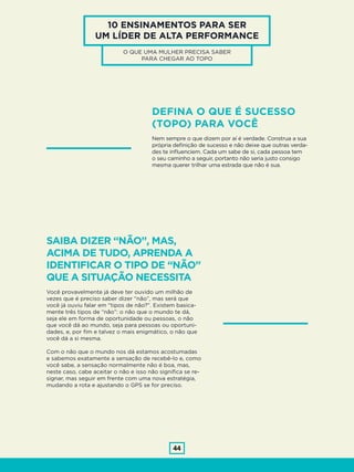 44
10 ENSINAMENTOS PARA SER
UM LÍDER DE ALTA PERFORMANCE
O QUE UMA MULHER PRECISA SABER
PARA CHEGAR AO TOPO
DEFINA O QUE É SUCESSO
(TOPO) PARA VOCÊ
Nem sempre o que dizem por aí é verdade. Construa a sua
própria definição de sucesso e não deixe que outras verda-
des te influenciem. Cada um sabe de si, cada pessoa tem
o seu caminho a seguir, portanto não seria justo consigo
mesma querer trilhar uma estrada que não é sua.
SAIBA DIZER “NÃO”, MAS,
ACIMA DE TUDO, APRENDA A
IDENTIFICAR O TIPO DE “NÃO”
QUE A SITUAÇÃO NECESSITA
Você provavelmente já deve ter ouvido um milhão de
vezes que é preciso saber dizer “não”, mas será que
você já ouviu falar em “tipos de não?”. Existem basica-
mente três tipos de “não”: o não que o mundo te dá,
seja ele em forma de oportunidade ou pessoas, o não
que você dá ao mundo, seja para pessoas ou oportuni-
dades, e, por fim e talvez o mais enigmático, o não que
você dá a si mesma.
Com o não que o mundo nos dá estamos acostumadas
e sabemos exatamente a sensação de recebê-lo e, como
você sabe, a sensação normalmente não é boa, mas,
neste caso, cabe aceitar o não e isso não significa se re-
signar, mas seguir em frente com uma nova estratégia,
mudando a rota e ajustando o GPS se for preciso.
 