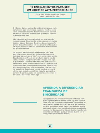 45
10 ENSINAMENTOS PARA SER
UM LÍDER DE ALTA PERFORMANCE
O QUE UMA MULHER PRECISA SABER
PARA CHEGAR AO TOPO
O não que damos ao mundo, pode ser um pouco mais
complicado pois tendemos a agradar e mostrar nosso
valor, temos este espírito de competitividade por isso
em muitas situações dizemos sim, quando na verdade
queremos dizer não.
Já o não dado a si mesma implica em uma questão
mais complexa. Dizemos não a nós mesmas em muitos
casos: é aquele doce que deixamos de comer, aquele
prazer do qual insistimos em nos privar e tantas outras
situações nas quais não nos permitimos desfrutar mais
do que nos faz bem.
No entanto, existe um outro lado desse “não” que
está relacionado ao ego e é justamente esse outro
lado que faz com que o “não” nem sempre seja aceito.
Essa busca desenfreada em produzir, fazer e até, às
vezes, comprar compulsivamente é regida pelo ego.
E quando não sabemos dizer não para este ego, não
permitimos que a essência se fortaleça. É por ego que
produzimos sem nos importarmos com a saúde, é por
ego que competimos e fazemos coisas que vão con-
tra a essência daquilo que somos. Lembre-se: ego é
vitrine para os outros, essência é aquilo que você re-
almente é, por isso, estar em paz consigo mesma é fa-
zer valer a essência e não o ego.
APRENDA A DIFERENCIAR
FRANQUEZA DE
SINCERIDADE
Você pode ser uma pessoa sincera sem ser franca. Fran-
queza significa abrir-se demais, baixar a guarda e contar
coisas suas que possam te comprometer futuramente, ao
passo que sinceridade é contar a verdade, por isso é im-
portante ter cuidado ao ser franco com qualquer pessoa
pois aquele a quem você confidencia os seus segredos tor-
na-se senhor do seu destino. Seja verdadeira, mas não saia
contando sua vida para qualquer pessoa. Guarde seu te-
souro para quem realmente merece.
 