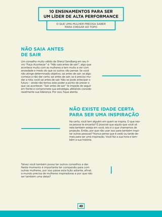 49
10 ENSINAMENTOS PARA SER
UM LÍDER DE ALTA PERFORMANCE
O QUE UMA MULHER PRECISA SABER
PARA CHEGAR AO TOPO
NÃO SAIA ANTES
DE SAIR
Um conselho muito válido de Sheryl Sandberg em seu li-
vro “Faça Acontecer” é: “Não saia antes de sair!”, algo que
acontece muito com as mulheres e tem muito a ver com
ansiedade e medo do que os outros vão pensar. Se você
não atinge determinado objetivo, sai antes de sair; se algo
começa a não dar certo, sai antes de sair; se é preciso mu-
dar a rota, você sai antes de sair. Não se pode antecipar o
futuro – ainda não temos este poder a ponto de prever o
que vai acontecer. “Sair antes de sair” te impede de seguir
em frente e compromete sua estratégia, afetando conside-
ravelmente sua liderança. Por isso, fique atenta.
NÃO EXISTE IDADE CERTA
PARA SER UMA INSPIRAÇÃO
Na certa, você tem alguém em quem se inspira. O que nes-
sa pessoa te encanta? É possível que aquilo que você vê
nela também esteja em você, isto é o que chamamos de
projeção. Então, por que não usar isso para também inspi-
rar outras pessoas? Nunca pense que é cedo ou tarde de-
mais para ser uma inspiração. Você faz a sua hora e tam-
bém a sua história.
Talvez você também possa ter outros conselhos a dar.
Neste momento é importante ter compaixão para com
outras mulheres, por isso passe esta lição adiante, afinal,
o mundo precisa de mulheres inspiradoras e por que não
ser também uma delas?
 