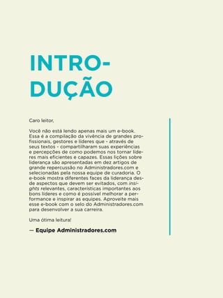 5
Caro leitor,
Você não está lendo apenas mais um e-book.
Essa é a compilação da vivência de grandes pro-
fissionais, gestores e líderes que - através de
seus textos - compartilharam suas experiências
e percepções de como podemos nos tornar líde-
res mais eficientes e capazes. Essas lições sobre
liderança são apresentadas em dez artigos de
grande repercussão no Administradores.com e
selecionadas pela nossa equipe de curadoria. O
e-book mostra diferentes faces da liderança des-
de aspectos que devem ser evitados, com insi-
ghts relevantes, características importantes aos
bons líderes e como é possível melhorar a per-
formance e inspirar as equipes. Aproveite mais
esse e-book com o selo do Administradores.com
para desenvolver a sua carreira.
Uma ótima leitura!
— Equipe Administradores.com
INTRO-
DUÇÃO
 