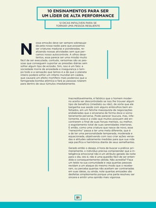 51
10 ENSINAMENTOS PARA SER
UM LÍDER DE ALTA PERFORMANCE
12 DICAS INFALÍVEIS PARA SE
TORNAR UMA PESSOA RESILIENTE
ossa emoção deve ser sempre sobrepuja-
da pela nossa razão para que possamos
ser criaturas maduras e ponderadas, re-
alizando nossas atividades sem que per-
camos nosso autocontrole. A olhos desa-
tentos, essa parece ser uma missão muito
fácil de ser executada, contudo, raríssimas são as pes-
soas que conseguem suportar as pressões diárias sem
sofrer algum tipo de eclosão. Sim, isso é um fato: a
sociedade morre de ansiedade e insegurança o tem-
po todo e a sensação que temos é a de que o planeta
inteiro poderá sofrer um infarto mundial em cadeia,
que causará um efeito mortífero mais poderoso que a
famigerada bomba atômica e fará as pessoas rolarem
para dentro de seus túmulos imediatamente.
Inacreditavelmente, é fatídico que o homem moder-
no aceita ser descontrolado se isso lhe trouxer algum
tipo de benefício (imediato ou não), de sorte que ele
barganha sua saúde com alguns embrulhos bem en-
feitados, em um fetiche masoquista de negociações
endiabradas que o envenena de forma doce e sorra-
teiramente perversa. Pode parecer loucura, mas, infe-
lizmente, essa é a visão que muitos possuem até en-
contrarem o final de suas forças mentais, ou melhor,
o esgotamento total de suas serenidades interiores.
E então, como uma criatura que nasce de novo, esse
“nenezinho” passa a ter uma meta diferente, que é
a de ter uma personalidade temperada, moderada e
equacionada, objetivando com isso criar ações versa-
das e atitudes sabiamente medidas para que sua vida
seja pacífica e harmônica diante de seus semelhantes.
Gerado então o desejo, é hora de buscar a prática: pri-
meiramente, o indivíduo precisa compreender que a in-
teligência emocional não é um atributo gerado da noite
para o dia, isto é, não é uma questão fácil de ser enten-
dida e consequentemente obtida. Não acredita? Faça
um teste na sua comunidade e veja quantas pessoas
revidam a um ataque do mesmo modo que o recebe-
ram, ou perceba quantas não aceitam ser contrariadas
em suas ideias, ou ainda, note quantas amizades são
desfeitas simplesmente porque uma parte resolveu ser
sincera e emitir uma opinião mais vigorosa.
N
 