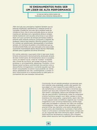 52
10 ENSINAMENTOS PARA SER
UM LÍDER DE ALTA PERFORMANCE
12 DICAS INFALÍVEIS PARA SE
TORNAR UMA PESSOA RESILIENTE
Além de tudo isso, precisamos registrar também que as
pessoas orgulhosas, egocêntricas e vaidosas jamais al-
cançarão a resiliência, pois elas são a antítese exata da
virtude em foco. Ora, é uma conclusão óbvia: se você se
importa em demasia com a ignorância alheia é simples-
mente impossível criar escudos emocionais a sua volta e
fazer com que sua barra de energia permaneça estática
perante esses ataques anímicos, porquanto o segredo de
qualquer criatura que ostenta o domínio próprio é resis-
tir e aceitar ser questionado, desrespeitado e humilhado
sempre, em inúmeras situações e circunstâncias que au-
tomaticamente farão com que esta gere uma casca pode-
rosamente impenetrável diante dessas flechas inflamadas
atiradas pelos sugadores de almas terrestres.
Em outras palavras o que quero dizer é que esse reves-
timento emocional é exclusivamente alcançado através
de dias ininterruptos de treinamentos duros e puxados,
como um tatame social, onde tal “lutador” é testado
até o limite de sua força, sem poder reclamar, chorar,
protestar e, principalmente, desanimar. Portanto, o livro
desses seres humanos será borrado de eventos ruins e
desconfortos inimagináveis e somente aqueles que não
forem nocauteados na arena é que poderão ser verda-
deiros gladiadores da vida, contemplando o coliseu in-
teiro ovacionando-os e reverenciando-os pelo peso in-
comparável de suas espadas transversais.
Concluindo, há um grande paradoxo: as pessoas que-
rem ostentar essa qualidade, porém não querem ter
que pagar um valor específico para obtê-la, ou seja,
são semelhantes a crianças mimadas e birrentas que
querem que seus pais comprem-lhes pirulitos e balas
sem terem a obrigação clássica de entregar-lhes a li-
ção de casa primeiro. Certamente, todas as conquistas
e êxitos humanos exigem suor, labor, sangue e muita
tolerância de nossa parte. Logicamente, quem não infe-
rir isto, passará toda a existência vagando por mundos
imaginários e por universos fantasiosos, sendo enga-
nado pela sociedade e sofrendo nas mãos de sórdidos
manipuladores. Logo, existem duas estradas e você
precisa trilhar seu caminho: uma será a da paciência,
a outra será a da intolerância. A primeira o fará sofrer
muito a curto prazo e somente trará frutos a longo pra-
zo, já a segunda não trará infortúnio algum, porém não
trará nenhuma recompensa vindoura, pois ninguém
pode colher tesouros sem ter plantado suas sementes.
 