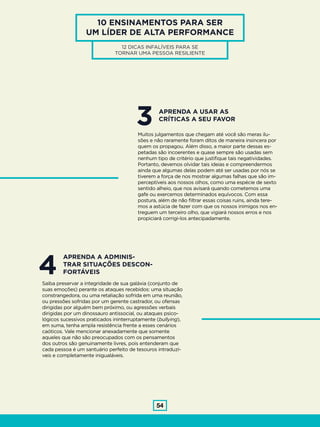 54
10 ENSINAMENTOS PARA SER
UM LÍDER DE ALTA PERFORMANCE
12 DICAS INFALÍVEIS PARA SE
TORNAR UMA PESSOA RESILIENTE
3Muitos julgamentos que chegam até você são meras ilu-
sões e não raramente foram ditos de maneira insincera por
quem os propagou. Além disso, a maior parte dessas es-
petadas são incoerentes e quase sempre são usadas sem
nenhum tipo de critério que justifique tais negatividades.
Portanto, devemos olvidar tais ideias e compreendermos
ainda que algumas delas podem até ser usadas por nós se
tiverem a força de nos mostrar algumas falhas que são im-
perceptíveis aos nossos olhos, como uma espécie de sexto
sentido alheio, que nos avisará quando cometemos uma
gafe ou exercemos determinados equívocos. Com essa
postura, além de não filtrar essas coisas ruins, ainda tere-
mos a astúcia de fazer com que os nossos inimigos nos en-
treguem um terceiro olho, que vigiará nossos erros e nos
propiciará corrigi-los antecipadamente.
APRENDA A USAR AS
CRÍTICAS A SEU FAVOR
4Saiba preservar a integridade de sua galáxia (conjunto de
suas emoções) perante os ataques recebidos: uma situação
constrangedora, ou uma retaliação sofrida em uma reunião,
ou pressões sofridas por um gerente castrador, ou ofensas
dirigidas por alguém bem próximo, ou agressões verbais
dirigidas por um dinossauro antissocial, ou ataques psico-
lógicos sucessivos praticados ininterruptamente (bullying),
em suma, tenha ampla resistência frente a esses cenários
caóticos. Vale mencionar anexadamente que somente
aqueles que não são preocupados com os pensamentos
dos outros são genuinamente livres, pois entenderam que
cada pessoa é um santuário perfeito de tesouros intraduzí-
veis e completamente inigualáveis.
APRENDA A ADMINIS-
TRAR SITUAÇÕES DESCON-
FORTÁVEIS
 
