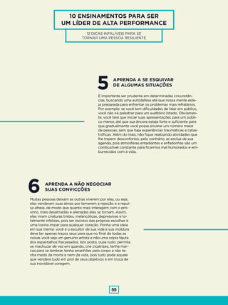 55
10 ENSINAMENTOS PARA SER
UM LÍDER DE ALTA PERFORMANCE
12 DICAS INFALÍVEIS PARA SE
TORNAR UMA PESSOA RESILIENTE
5É importante ser prudente em determinadas circunstân-
cias, buscando uma autodefesa até que nossa mente este-
ja preparada para enfrentar os problemas mais refratários.
Por exemplo: se você tem dificuldades de falar em público,
você não irá palestrar para um auditório lotado. Obviamen-
te, você terá que iniciar suas apresentações para um públi-
co menor, até que sua âncora esteja forte o suficiente para
que gradualmente você possa encarar um número maior
de pessoas, sem que haja experiências traumáticas e catas-
tróficas. Além do mais, não fique realizando atividades que
lhe trazem desconfortos, pelo contrário, as exclua de sua
agenda, pois atmosferas entediantes e enfadonhas são um
combustível constante para ficarmos mal humorados e em-
burrecidos com a vida.
APRENDA A SE ESQUIVAR
DE ALGUMAS SITUAÇÕES
6Muitas pessoas deixam as outras viverem por elas, ou seja,
elas venderam suas almas por temerem a rejeição e a repul-
sa alheia, de modo que quanto mais interagem com o pró-
ximo, mais desalmadas e alienadas elas se tornam. Assim,
elas viram criaturas tristes, melancólicas, depressivas e to-
talmente infelizes, pois ser escravo das próprias escolhas é
uma toxina ímpar para qualquer coração. Ponha uma ideia
em sua mente: você é o escultor de sua vida e sua moldura
deve ter apenas traços seus para que no final de todas as
coisas você seja um genuíno artista e não uma cópia fajuta
dos espantalhos fracassados. Isto posto, ouse tudo: permita
se machucar de vez em quando, crie cicatrizes, tenha mar-
cas para se lembrar, tenha arranhões pelo corpo e não te-
nha medo da morte e nem da vida, pois tudo pode aquele
que vendera tudo em prol de seus objetivos e em troca de
sua inoxidável coragem.
APRENDA A NÃO NEGOCIAR
SUAS CONVICÇÕES
 