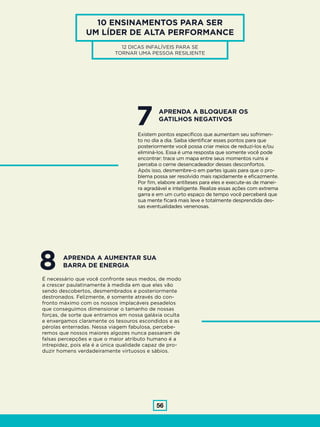 56
10 ENSINAMENTOS PARA SER
UM LÍDER DE ALTA PERFORMANCE
12 DICAS INFALÍVEIS PARA SE
TORNAR UMA PESSOA RESILIENTE
7Existem pontos específicos que aumentam seu sofrimen-
to no dia a dia. Saiba identificar esses pontos para que
posteriormente você possa criar meios de reduzi-los e/ou
eliminá-los. Essa é uma resposta que somente você pode
encontrar: trace um mapa entre seus momentos ruins e
perceba o cerne desencadeador desses desconfortos.
Após isso, desmembre-o em partes iguais para que o pro-
blema possa ser resolvido mais rapidamente e eficazmente.
Por fim, elabore antíteses para eles e execute-as de manei-
ra agradável e inteligente. Realize essas ações com extrema
garra e em um curto espaço de tempo você perceberá que
sua mente ficará mais leve e totalmente desprendida des-
sas eventualidades venenosas.
APRENDA A BLOQUEAR OS
GATILHOS NEGATIVOS
8É necessário que você confronte seus medos, de modo
a crescer paulatinamente à medida em que eles vão
sendo descobertos, desmembrados e posteriormente
destronados. Felizmente, é somente através do con-
fronto máximo com os nossos implacáveis pesadelos
que conseguimos dimensionar o tamanho de nossas
forças, de sorte que entramos em nossa galáxia oculta
e enxergamos claramente os tesouros escondidos e as
pérolas enterradas. Nessa viagem fabulosa, percebe-
remos que nossos maiores algozes nunca passaram de
falsas percepções e que o maior atributo humano é a
intrepidez, pois ela é a única qualidade capaz de pro-
duzir homens verdadeiramente virtuosos e sábios.
APRENDA A AUMENTAR SUA
BARRA DE ENERGIA
 