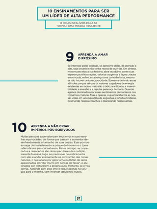57
10 ENSINAMENTOS PARA SER
UM LÍDER DE ALTA PERFORMANCE
12 DICAS INFALÍVEIS PARA SE
TORNAR UMA PESSOA RESILIENTE
9Se interesse pelas pessoas, se aproxime delas, dê atenção a
elas, seja sincero e não tenha receio de ouvi-las. Em síntese,
mostre para elas a sua história, abra seu diário, conte suas
esperanças e frustrações, valorize os gestos e laços criados
entre vocês, enfim, estabeleça uma conexão forte, mesmo
se não houver tanta reciprocidade. Somente defendo essas
atitudes porque sei que os maiores sugadores de energia
existentes em nosso meio são o ódio, a antipatia, a insensi-
bilidade, a aversão e a repulsa pela raça humana. Quando
agimos dominados por esses sentimentos demoníacos nos
tornamos criaturas frias e opacas, o que transforma as nos-
sas vidas em um mausoléu de angústias e infinitas tristezas,
destruindo nossos corações e dilacerando nossas almas.
APRENDA A AMAR
O PRÓXIMO
10Muitas pessoas supervalorizam seus erros e suas esco-
lhas equivocadas, de forma que passam a aumentar de-
senfreadamente o tamanho de suas culpas. Essa postura
esmaga demasiadamente a psique do homem e o torna
refém de sua pessoal natureza. Pense comigo: se os pe-
cados e desacertos são obras peculiares da condição
inerente humana, logo, se preocupar neuroticamente
com eles é andar eternamente na contramão das coisas
naturais, o que acaba por gerar uma multidão de seres
apaixonados em “dar murro em pontas de facas”, e alu-
cinados por torturarem a própria aura. Portanto, se errou
corrija. Aprenda com este erro e foque apenas na solu-
ção para o mesmo, sem inventar tabuleiros inúteis.
APRENDA A NÃO CRIAR
IMPÉRIOS PÓS-EQUÍVOCOS
 