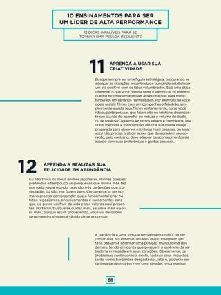 58
10 ENSINAMENTOS PARA SER
UM LÍDER DE ALTA PERFORMANCE
12 DICAS INFALÍVEIS PARA SE
TORNAR UMA PESSOA RESILIENTE
11Busque sempre ser uma figura estratégica, procurando se
adequar às situações encontradas e buscando estabelecer
um elo positivo com os fatos vislumbrados. Sob uma ótica
diferente, o que você precisa fazer é identificar os eventos
que lhe incomodam e prover ações criativas para trans-
formá-los em cenários harmoniosos. Por exemplo: se você
odeia assistir filmes com um companheiro falastrão, sim-
plesmente assista seus filmes solitariamente, ou se você
não suporta pessoas que falam alto no telefone, desencos-
te seu ouvido do aparelho ou reduza o volume do áudio,
ou se você não aguenta ler textos longos e complexos, leia
obras menores e mais simples até que sua mente esteja
preparada para absorver escrituras mais pesadas, ou seja,
você não precisa praticar ações que desagradem seu co-
ração, pelo contrário, deve adaptar os acontecimentos de
acordo com suas preferências e gostos pessoais.
APRENDA A USAR SUA
CRIATIVIDADE
12Eu não troco os meus animes japoneses, minhas poesias
preferidas e tampouco as panquecas que minha mãe faz
por nada neste mundo, pois são três perfeições que, co-
nectadas ou não, me fazem bem. Certamente, o ser hu-
mano precisa compreender que é fundamental criar há-
bitos regozijantes, entusiasmantes e confortantes para
que ele possa usufruir da vida e dos valores aqui presen-
tes. Portanto, busque se cuidar mais, se amar mais e sor-
rir mais, porque assim procedendo, você vai descobrir
uma maneira simples e rápida de se encontrar.
A paciência é uma virtude terrivelmente difícil de ser
construída. No entanto, aqueles que conseguem ge-
rá-la passam a ostentar uma posição muito acima dos
demais, tendo em conta que possuem a essência da sa-
bedoria enraizada em seus corações. Obviamente, os
problemas continuarão a existir, todavia seus impactos
serão como barbantes desgastados, isto é, poderão ser
facilmente destruídos com uma simples brisa matinal.
APRENDA A REALIZAR SUA
FELICIDADE EM ABUNDÂNCIA
 