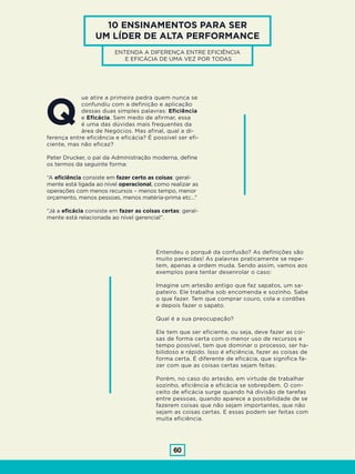 60
10 ENSINAMENTOS PARA SER
UM LÍDER DE ALTA PERFORMANCE
ENTENDA A DIFERENÇA ENTRE EFICIÊNCIA
E EFICÁCIA DE UMA VEZ POR TODAS
ue atire a primeira pedra quem nunca se
confundiu com a definição e aplicação
dessas duas simples palavras: Eficiência
e Eficácia. Sem medo de afirmar, essa
é uma das dúvidas mais frequentes da
área de Negócios. Mas afinal, qual a di-
ferença entre eficiência e eficácia? É possível ser efi-
ciente, mas não eficaz?
Peter Drucker, o pai da Administração moderna, define
os termos da seguinte forma:
“A eficiência consiste em fazer certo as coisas: geral-
mente está ligada ao nível operacional, como realizar as
operações com menos recursos – menos tempo, menor
orçamento, menos pessoas, menos matéria-prima etc…”
“Já a eficácia consiste em fazer as coisas certas: geral-
mente está relacionada ao nível gerencial”.
Entendeu o porquê da confusão? As definições são
muito parecidas! As palavras praticamente se repe-
tem, apenas a ordem muda. Sendo assim, vamos aos
exemplos para tentar desenrolar o caso:
Imagine um artesão antigo que faz sapatos, um sa-
pateiro. Ele trabalha sob encomenda e sozinho. Sabe
o que fazer. Tem que comprar couro, cola e cordões
e depois fazer o sapato.
Qual é a sua preocupação?
Ele tem que ser eficiente, ou seja, deve fazer as coi-
sas de forma certa com o menor uso de recursos e
tempo possível, tem que dominar o processo, ser ha-
bilidoso e rápido. Isso é eficiência, fazer as coisas de
forma certa. É diferente de eficácia, que significa fa-
zer com que as coisas certas sejam feitas.
Porém, no caso do artesão, em virtude de trabalhar
sozinho, eficiência e eficácia se sobrepõem. O con-
ceito de eficácia surge quando há divisão de tarefas
entre pessoas, quando aparece a possibilidade de se
fazerem coisas que não sejam importantes, que não
sejam as coisas certas. E essas podem ser feitas com
muita eficiência.
Q
 