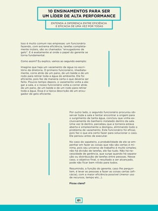 61
10 ENSINAMENTOS PARA SER
UM LÍDER DE ALTA PERFORMANCE
ENTENDA A DIFERENÇA ENTRE EFICIÊNCIA
E EFICÁCIA DE UMA VEZ POR TODAS
Isso é muito comum nas empresas: um funcionário
fazendo, com extrema eficiência, tarefas completa-
mente inúteis, são os chamados “enxugadores de
gelo”. E é exatamente aí onde o papel do gerente se
torna fundamental.
Como assim? Eu explico, vamos ao segundo exemplo:
Imagine que haja um vazamento de água no escri-
tório da diretoria. O primeiro funcionário, imediata-
mente, corre atrás de um pano, de um balde e de um
rodo para retirar toda a água do ambiente. Ele foi
eficiente, pois fez de maneira certa o que deveria ser
feito. Poucos tempo depois, o vazamento volta a ala-
gar a sala, e o nosso funcionário volta a correr atrás
de um pano, de um balde e de um rodo para retirar
toda a água. Essa é a típica descrição de um enxu-
gador de gelo eficiente.
Por outro lado, o segundo funcionário procurou ob-
servar toda a sala e tentar encontrar a origem para
o surgimento de tanta água, concluiu que vinha ex-
clusivamente do banheiro instalado dentro da sala.
Uma vez lá dentro, percebeu que a torneira estava
aberta e simplesmente a desligou, eliminando todo o
problema de vazamento. Este funcionário foi eficaz,
pois fez o que era certo fazer para solucionar o caso.
Ele pensou antes de executar.
No caso do sapateiro, a probabilidade de ele se em-
penhar em fazer as coisas que não são certas é mí-
nima, pois seu universo de trabalho é muito simples;
não há divisão de tarefas, ele faz tudo. Não há ne-
cessidade de gerência, que surge quando há separa-
ção ou distribuição de tarefas entre pessoas. Nesse
caso, o objetivo final, o resultado a ser alcançado,
pode não ficar bem nítido para todos.
Resumindo, a função do gerente, caso lhe pergun-
tem, é levar as pessoas a fazer as coisas certas (efi-
cácia), com a maior eficiência possível (menor uso
de recursos, tempo etc…).
Ficou claro?
 