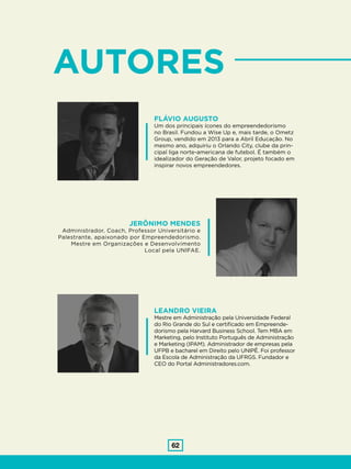 62
FLÁVIO AUGUSTO
Um dos principais ícones do empreendedorismo
no Brasil. Fundou a Wise Up e, mais tarde, o Ometz
Group, vendido em 2013 para a Abril Educação. No
mesmo ano, adquiriu o Orlando City, clube da prin-
cipal liga norte-americana de futebol. É também o
idealizador do Geração de Valor, projeto focado em
inspirar novos empreendedores.
LEANDRO VIEIRA
Mestre em Administração pela Universidade Federal
do Rio Grande do Sul e certificado em Empreende-
dorismo pela Harvard Business School. Tem MBA em
Marketing, pelo Instituto Português de Administração
e Marketing (IPAM). Administrador de empresas pela
UFPB e bacharel em Direito pelo UNIPÊ. Foi professor
da Escola de Administração da UFRGS. Fundador e
CEO do Portal Administradores.com.
JERÔNIMO MENDES
Administrador, Coach, Professor Universitário e
Palestrante, apaixonado por Empreendedorismo.
Mestre em Organizações e Desenvolvimento
Local pela UNIFAE.
AUTORES
 