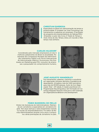 63
CHRISTIAN BARBOSA
Especialista no Brasil em administração de tempo e
produtividade. É fundador da Triad Consulting e dá
treinamentos e palestras em empresas. É facilitador
do programa de empreendedores do Sebrae/ONU-
-Empretec e autor dos livros A Tríade do Tempo e
Você, Dona do Seu Tempo, Estou em reunião e Mais
tempo mais dinheiro.
JOSÉ AUGUSTO WANDERLEY
Faz treinamentos, palestras, coaching e consultoria
em negociação, processo decisório e excelência de
desempenho. Já realizou mais de 1.000 seminários
para mais de 20.000 pessoas. Autor do livro Nego-
ciação Total – 23ª edição. É master practitioner em
Programação Neurolinguística, tem formação em Co-
aching Integrado Pessoal e Executivo e tem extensão
em Organizational Behavior and Development.
CARLOS HILSDORF
Considerado pelo mercado empresarial um dos 5
melhores palestrantes do Brasil na atualidade. Pa-
lestrante dos Congressos Mundiais de Administra-
ção (Alemanha e Itália) e do Fórum Internacional
de Administração (México). Economista, Pós-Gra-
duado em Marketing pela FGV, consultor de empre-
sas e pesquisador do comportamento humano.
FÁBIO BANDEIRA DE MELLO
Diretor de Assinaturas do Administradores. Mestran-
do em Jornalismo e especialista em Jornalismo Di-
gital. Tem duas startups e está amplamente inserido
no mundo do empreendedorismo. Foi editor da Re-
vista Administradores durante cinco anos e conquis-
tou várias premiações de Jornalismo no país.
 