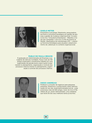 64
GISELE METER
Empresária e psicóloga. Palestrante, pesquisadora,
escritora e consultora estratégica em gestão de pes-
soas e gestão da mudança organizacional. Co-auto-
ra do livro “Consultoria Empresarial – Métodos e Ca-
ses dos Campeões” e do livro A Arte da Guerra na
Gestão. Idealizadora da metodologia LIFE – Lideran-
ça Feminina Estratégica para atuação e desenvolvi-
mento de Lideranças no contexto organizacional.
DIEGO ANDREASI
Professor e consultor de negócios para pequenas
empresas. Dissemina o conhecimento sobre Adminis-
tração em seu site JovemAdministrador.com.br, onde
já escreveu mais de 500 artigos. Autor do livro O Ma-
nifesto de um Jovem Administrador, uma coletânea
que reúne 50 dos seus melhores textos já escritos.
PABLO DE PAULA BRAVIN
É graduado em Administração de Empresas e es-
tudante de Ciências Contábeis. Possui mais de 130
artigos publicados e atualmente trabalha em uma
organização de grande porte onde é parte funda-
mental no planejamento, organização e controle dos
processos internos.mental no planejamento, organi-
zação e controle dos processos internos.
 