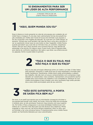 7
10 ENSINAMENTOS PARA SER
UM LÍDER DE ALTA PERFORMANCE
5 FRASES TÍPICAS DE UM
CHEFE FRACO E INSEGURO
“AQUI, QUEM MANDA SOU EU”
“NÃO ESTÁ SATISFEITO, A PORTA
DE SAÍDA FICA BEM ALI”
1
3
Essa é clássica e muito presente na vida de uma equipe aos cuidados de um
chefe fraco e inseguro. É uma das mais rudimentares formas de autoafirma-
ção, bradadas por chefes sem moral em busca de intimidar suas equipes a
fim de conquistar uma migalha de atenção. Se você tem um chefe desses, só
lamento. Tomara que você também não seja tão fraco como ele e escolha vi-
ver se sujeitando a levar essa na cara todos os dias. Sugestão: chefes fracos,
quando percebem que você não se intimida (mas, ao contrário, respeitosa-
mente, olha em seus olhos durante uma conversa franca), logo desiste de
esbravejar e lhe escuta. Em alguns casos, ficará muito clara a fraqueza dele,
pois diante do confronto respeitoso não sabe o que dizer, sua olheira escure-
ce, gagueja, treme e quase baba na gravata.
De novo, é um perfil que aposta que na intimidação conseguirá chicotear a
sua equipe para atingir suas metas. No fundo, morre de medo de sua equipe
ir embora, pois, se isso acontecer, ficará em maus lençóis com seus superio-
res. No fundo, é fraco, preguiçoso e usa essa estratégia medíocre por con-
siderar ser o caminho mais fácil para que ele alcance seus objetivos. Minha
sugestão é, mais uma vez, de forma sempre respeitosa, olhar no olho, sem
se intimidar, e ter uma conversa franca. É impressionante como chefes fracos
podem ser facilmente liderados por seus subordinados.
“FAÇA O QUE EU FALO, MAS
NÃO FAÇA O QUE EU FAÇO”
2Essa é uma das principais diferenças entre um chefe e um líder. O líder lidera
pelo exemplo, enquanto o chefe acha que só será respeitado e honrado pelo
poder hierárquico. Geralmente, chefes assim estão acomodados e odeiam
seu trabalho, não são nem um pouco comprometidos com a empresa e logo
deverão ser substituídos. Caso contrário, representam uma excelente oportu-
nidade para você mostrar seu trabalho e sua competência. Destacar-se com
chefes acomodados é bem simples, pois seus resultados logo serão percebi-
dos e esse chefe acomodado sairá de seu caminho.
 