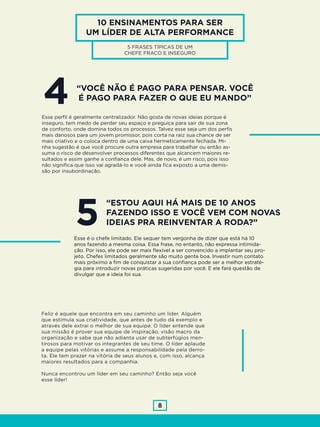 8
10 ENSINAMENTOS PARA SER
UM LÍDER DE ALTA PERFORMANCE
5 FRASES TÍPICAS DE UM
CHEFE FRACO E INSEGURO
“VOCÊ NÃO É PAGO PARA PENSAR. VOCÊ
É PAGO PARA FAZER O QUE EU MANDO”4Esse perfil é geralmente centralizador. Não gosta de novas ideias porque é
inseguro, tem medo de perder seu espaço e preguiça para sair de sua zona
de conforto, onde domina todos os processos. Talvez esse seja um dos perfis
mais danosos para um jovem promissor, pois corta na raiz sua chance de ser
mais criativo e o coloca dentro de uma caixa hermeticamente fechada. Mi-
nha sugestão é que você procure outra empresa para trabalhar ou então as-
suma o risco de desenvolver processos diferentes que alcancem maiores re-
sultados e assim ganhe a confiança dele. Mas, de novo, é um risco, pois isso
não significa que isso vai agradá-lo e você ainda fica exposto a uma demis-
são por insubordinação.
“ESTOU AQUI HÁ MAIS DE 10 ANOS
FAZENDO ISSO E VOCÊ VEM COM NOVAS
IDEIAS PRA REINVENTAR A RODA?”5Esse é o chefe limitado. Ele sequer tem vergonha de dizer que está há 10
anos fazendo a mesma coisa. Essa frase, no entanto, não expressa intimida-
ção. Por isso, ele pode ser mais flexível a ser convencido a implantar seu pro-
jeto. Chefes limitados geralmente são muito gente boa. Investir num contato
mais próximo a fim de conquistar a sua confiança pode ser a melhor estraté-
gia para introduzir novas práticas sugeridas por você. E ele fará questão de
divulgar que a ideia foi sua.
Feliz é aquele que encontra em seu caminho um líder. Alguém
que estimula sua criatividade, que antes de tudo dá exemplo e
através dele extrai o melhor de sua equipe. O líder entende que
sua missão é prover sua equipe de inspiração, visão macro da
organização e sabe que não adianta usar de subterfúgios men-
tirosos para motivar os integrantes de seu time. O líder aplaude
a equipe pelas vitórias e assume a responsabilidade pela derro-
ta. Ele tem prazer na vitória de seus alunos e, com isso, alcança
maiores resultados para a companhia.
Nunca encontrou um líder em seu caminho? Então seja você
esse líder!
 