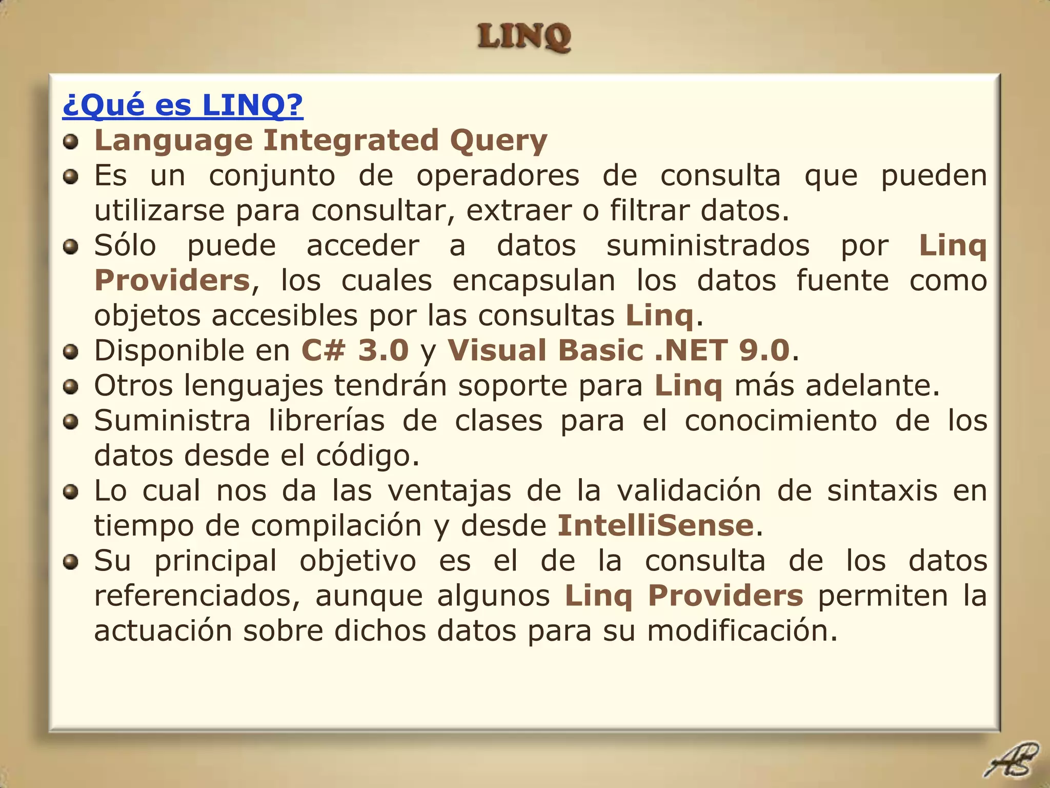 LINQ¿Qué es LINQ?Language Integrated QueryEs un conjunto de operadores de consulta que pueden utilizarse para consultar, extraer o filtrar datos.Sólo puede acceder a datos suministrados por LinqProviders, los cuales encapsulan los datos fuente como objetos accesibles por las consultas Linq.Disponible en C# 3.0 y Visual Basic .NET 9.0.Otros lenguajes tendrán soporte para Linqmás adelante.Suministra librerías de clases para el conocimiento de los datos desde el código.Lo cual nos da las ventajas de la validación de sintaxis en tiempo de compilación y desde IntelliSense.Su principal objetivo es el de la consulta de los datos referenciados, aunque algunos LinqProviders permiten la actuación sobre dichos datos para su modificación.
