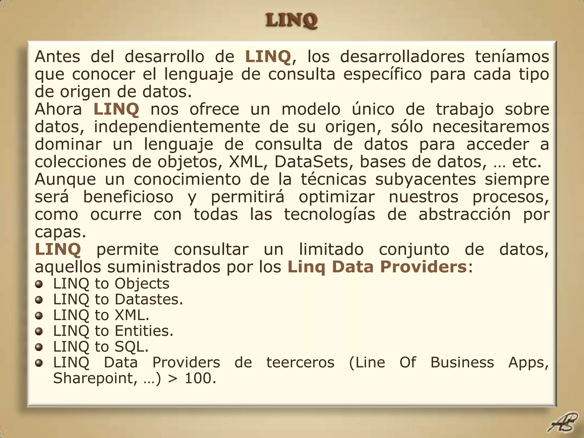 LINQAntes del desarrollo de LINQ, los desarrolladores teníamos que conocer el lenguaje de consulta específico para cada tipo de origen de datos.Ahora LINQnos ofrece un modelo único de trabajo sobre datos, independientemente de su origen, sólo necesitaremos dominar un lenguaje de consulta de datos para acceder a colecciones de objetos, XML, DataSets, bases de datos, … etc.Aunque un conocimiento de la técnicas subyacentes siempre será beneficioso y permitirá optimizar nuestros procesos, como ocurre con todas las tecnologías de abstracción por capas.LINQpermite consultar un limitado conjunto de datos, aquellos suministrados por los Linq Data Providers:LINQ to ObjectsLINQ to Datastes.LINQ to XML.LINQ to Entities.LINQ to SQL.LINQ Data Providers de teerceros (Line Of Business Apps, Sharepoint, …) > 100.